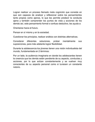 Logran realizar un proceso llamado meta cognición que consiste en
que son capaces de analizar y reflexionar sobre los pensamientos
tanto propios como ajenos, lo que les permite predecir la conducta
ajena y también comprender los puntos de vista y acciones de los
demás así, este pensamiento formal o confuso deductivo, les ayuda a:

Orientarse hacia el futuro.

Pensar en sí mismo y en la sociedad.

Cuestionar los principios, realizar análisis con distintas alternativas.

Considerar diferentes soluciones, probar mentalmente                       sus
suposiciones, para más adelante lograr flexibilidad.

Durante la adolescencia los jóvenes tienen una visión individualista del
mundo, fundamentada en 2 términos:

Por un lado, la audiencia imaginaria en donde los adolescentes tienen
la creencia que los demás están pendiente de su aspecto, conductas y
acciones, por lo que actúan constantemente y se vuelven muy
conscientes de su aspecto personal como si tuviesen un constante
notorio.
 
