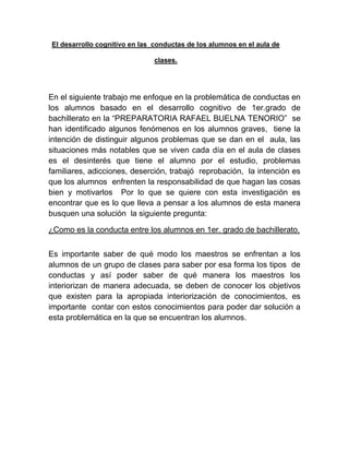 El desarrollo cognitivo en las conductas de los alumnos en el aula de

                               clases.




En el siguiente trabajo me enfoque en la problemática de conductas en
los alumnos basado en el desarrollo cognitivo de 1er.grado de
bachillerato en la “PREPARATORIA RAFAEL BUELNA TENORIO” se
han identificado algunos fenómenos en los alumnos graves, tiene la
intención de distinguir algunos problemas que se dan en el aula, las
situaciones más notables que se viven cada día en el aula de clases
es el desinterés que tiene el alumno por el estudio, problemas
familiares, adicciones, deserción, trabajó reprobación, la intención es
que los alumnos enfrenten la responsabilidad de que hagan las cosas
bien y motivarlos Por lo que se quiere con esta investigación es
encontrar que es lo que lleva a pensar a los alumnos de esta manera
busquen una solución la siguiente pregunta:

¿Como es la conducta entre los alumnos en 1er. grado de bachillerato.


Es importante saber de qué modo los maestros se enfrentan a los
alumnos de un grupo de clases para saber por esa forma los tipos de
conductas y así poder saber de qué manera los maestros los
interiorizan de manera adecuada, se deben de conocer los objetivos
que existen para la apropiada interiorización de conocimientos, es
importante contar con estos conocimientos para poder dar solución a
esta problemática en la que se encuentran los alumnos.
 