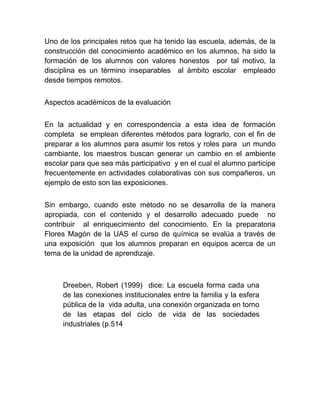 Uno de los principales retos que ha tenido las escuela, además, de la
construcción del conocimiento académico en los alumnos, ha sido la
formación de los alumnos con valores honestos por tal motivo, la
disciplina es un término inseparables al ámbito escolar empleado
desde tiempos remotos.


Aspectos académicos de la evaluación


En la actualidad y en correspondencia a esta idea de formación
completa se emplean diferentes métodos para lograrlo, con el fin de
preparar a los alumnos para asumir los retos y roles para un mundo
cambiante, los maestros buscan generar un cambio en el ambiente
escolar para que sea más participativo y en el cual el alumno participe
frecuentemente en actividades colaborativas con sus compañeros, un
ejemplo de esto son las exposiciones.


Sin embargo, cuando este método no se desarrolla de la manera
apropiada, con el contenido y el desarrollo adecuado puede no
contribuir al enriquecimiento del conocimiento. En la preparatoria
Flores Magón de la UAS el curso de química se evalúa a través de
una exposición que los alumnos preparan en equipos acerca de un
tema de la unidad de aprendizaje.



     Dreeben, Robert (1999) dice: La escuela forma cada una
     de las conexiones institucionales entre la familia y la esfera
     pública de la vida adulta, una conexión organizada en torno
     de las etapas del ciclo de vida de las sociedades
     industriales (p.514
 