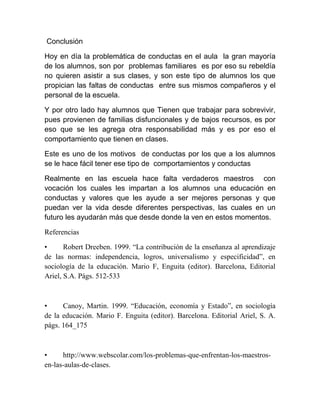 Conclusión

Hoy en día la problemática de conductas en el aula la gran mayoría
de los alumnos, son por problemas familiares es por eso su rebeldía
no quieren asistir a sus clases, y son este tipo de alumnos los que
propician las faltas de conductas entre sus mismos compañeros y el
personal de la escuela.

Y por otro lado hay alumnos que Tienen que trabajar para sobrevivir,
pues provienen de familias disfuncionales y de bajos recursos, es por
eso que se les agrega otra responsabilidad más y es por eso el
comportamiento que tienen en clases.

Este es uno de los motivos de conductas por los que a los alumnos
se le hace fácil tener ese tipo de comportamientos y conductas

Realmente en las escuela hace falta verdaderos maestros con
vocación los cuales les impartan a los alumnos una educación en
conductas y valores que les ayude a ser mejores personas y que
puedan ver la vida desde diferentes perspectivas, las cuales en un
futuro les ayudarán más que desde donde la ven en estos momentos.

Referencias

•      Robert Dreeben. 1999. “La contribución de la enseñanza al aprendizaje
de las normas: independencia, logros, universalismo y especificidad”, en
sociología de la educación. Mario F, Enguita (editor). Barcelona, Editorial
Ariel, S.A. Págs. 512-533



•     Canoy, Martin. 1999. “Educación, economía y Estado”, en sociología
de la educación. Mario F. Enguita (editor). Barcelona. Editorial Ariel, S. A.
págs. 164_175



•     http://www.webscolar.com/los-problemas-que-enfrentan-los-maestros-
en-las-aulas-de-clases.
 