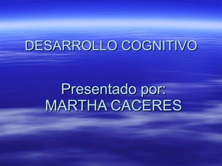 DESARROLLO COGNITIVO Presentado por: MARTHA CACERES 
