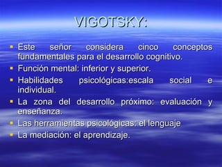 VIGOTSKY: Este señor considera cinco conceptos fundamentales para el desarrollo cognitivo. Función mental: inferior y superior. Habilidades psicológicas:escala social e individual. La zona del desarrollo próximo: evaluación y enseñanza. Las herramientas psicológicas: el lenguaje La mediación: el aprendizaje. 