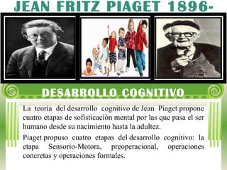 DESARROLLO COGNITIVO
La teoría del desarrollo cognitivo de Jean Piaget propone
cuatro etapas de sofisticación mental por las que pasa el ser
humano desde su nacimiento hasta la adultez.
Piaget propuso cuatro etapas del desarrollo cognitivo: la
etapa Sensorio-Motora, preoperacional, operaciones
concretas y operaciones formales.
JEAN FRITZ PIAGET 1896-
1980
 