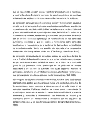 que les ha permitido anticipar, explicar y controlar propositivamente la naturaleza,
y construir la cultura. Destaca la convicción de que el conocimiento se constituye
activamente por sujetos cognoscentes, no se recibe pasivamente del ambiente.

La concepción constructivista del aprendizaje escolar y la intervención educativa
constituyen la convergencia de diversas aproximaciones psicológicas a problemas
como el desarrollo psicológico del individuo, particularmente en el plano intelectual
y en su intersección con los aprendizajes escolares, la identificación y atención a
la diversidad de intereses, necesidades y motivaciones de los alumnos en relación
con el proceso enseñanza-aprendizaje, el replanteamiento de los contenidos
curriculares, orientados a que los sujetos y motivaciones sobre contenidos
significativos, el reconocimiento de la existencia de diversos tipos y modalidades
de aprendizaje escolar, dando una atención más integrada a los componentes
intelectuales, afectivos y sociales y otros más. (Díaz Barriga y Hernández Rojas)

La concepción constructivista del aprendizaje escolar se sustenta en la idea de
que la finalidad de la educación que se imparte en las instituciones es promover
los procesos de crecimiento personal del alumno en el marco de la cultura del
grupo al que pertenece. Estos aprendizajes no se producirán de manera
satisfactoria a no ser que se suministre una ayuda específica mediante la
participación del alumno en actividades intencionales, planificadas y sistemáticas,
que logren propiciar en éste una actividad mental constructivista (Coll, 1988).

Por otra parte de los planteamientos constructivistas, Ausubel, como otros teóricos
cognoscitivistas, postula que el aprendizaje implica una reestructuración activa de
las percepciones, ideas, conceptos y esquemas que el aprendiz posee en su
estructura cognitiva. Podríamos clasificar su postura como constructivista (el
aprendizaje no es una simple asimilación pasiva de información literal, el sujeto la
transforma y estructura) e internacionista (los materiales de estudio y la
información exterior se interrelacionan e interactúan con los esquemas de
conocimientos previo y las características personales del aprendiz) (Días Barriga,
1989).
 