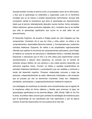 Ausubel también concibe al alumno como un procesador activo de la información,
y dice que el aprendizaje es sistemático y organizado, pues es un fenómeno
complejo que no se reduce a simples asociaciones memorísticas. Aunque esta
concepción señala la importancia que tiene el aprendizaje por descubrimiento
(dado que el alumno reiteradamente descubre nuevos hechos, forma conceptos,
infiere relaciones, genera productos originales, etc.), considera que no es factible
que todo el aprendizaje significativo que ocurre en el aula deba ser por
descubrimiento.

El Desarrollo Cognitivo, de acuerdo a Piaget puede ser visto integrado por tres
componentes: Contenido: Es lo que los niños y niñas saben, se refiere a los
comportamientos observables-Sensorio-motores y Conceptuales-que evidencian
actividad intelectual. Esquema: Se refiere a las propiedades organizacionales
inferidas que explican la ocurrencia de comportamientos particulares, para Piaget,
el intelecto se compone de estructuras o habilidades físicas y mentales llamadas
Esquemas o estructuras que el niño o la niña utiliza para experimentar nuevos
acontecimientos y adquirir otros esquemas, se conocen con el nombre de
variantes porque difieren de una persona a otra (cada persona desarrolla una
estructura cognitiva única). Función: se refiere a aquellas características de
actividad intelectual (asimilación y acomodación) que son estables y continuas a
través del desarrollo cognitivo. Procesos intelectuales comunes a todas las
personas, independientemente de edad, diferencias individuales o del contenido
que se procese por eso se denominan invariantes. Estas son: Adaptación,
asimilación, acomodación, y organización(American Institute for research)

Las estrategias de enseñanza se abordan como procedimientos que el agente de
la enseñanza utiliza de forma reflexiva y flexible para promover el logro de
aprendizajes significativos en los alumnos (Mayer, 1984; Shuell, 1988; et. Al.) Por
lo tanto, el profesor debe conocer gran cantidad de estrategias de enseñanza para
que el aprendizaje de sus estudiantes sea más significativo y que de alguna
manera, le permita relacionarlos con los sucesos de la vida real.
 
