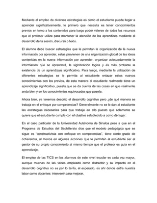 Mediante el empleo de diversas estrategias es como el estudiante puede llegar a
aprender significativamente, lo primero que necesita es tener conocimientos
previos en torno a los contenidos para luego poder valerse de todos los recursos
que el profesor utiliza para mantener la atención de los aprendices mediante el
desarrollo de la sesión, discurso o texto.

El alumno debe buscar estrategias que le permitan la organización de la nueva
información por aprender, estas provienen de una organización global de las ideas
contenidas en la nueva información por aprender, organizar adecuadamente la
información que se aprenderá, la significación lógica y es más probable la
existencia de un aprendizaje significativo. Para luego, mediante la utilización de
diferentes estrategias se le permita al estudiante enlazar estos nuevos
conocimientos con los previos, de esta manera el estudiante realmente tiene un
aprendizaje significativo, puesto que se da cuenta de las cosas en que realmente
anda bien y en los conocimientos equivocados que poseía.

Ahora bien, ya tenemos descrito el desarrollo cognitivo pero ¿de qué manera se
trabaja en el enfoque por competencias? Generalmente no se le dan al estudiante
las estrategias necesarias para que trabaje en ello puesto que solamente se
quiere que el estudiante cumpla con el objetivo establecido a como dé lugar.

En el caso particular de la Universidad Autónoma de Sinaloa pese a que en el
Programa de Estudios del Bachillerato dice que el modelo pedagógico que se
sigue es “constructivista con enfoque en competencias”, tiene cierto grado de
coherencia, al menos en algunas acciones que le permiten al estudiante ser el
gestor de su propio conocimiento al mismo tiempo que el profesor es guía en el
aprendizaje.

El empleo de las TICS en los alumnos de este nivel escolar es cada vez mayor,
aunque muchas de las veces empleado como distractor y su impacto en el
desarrollo cognitivo no es por lo tanto, el esperado, es ahí donde entra nuestra
labor como docentes: intervenir para mejorar.
 