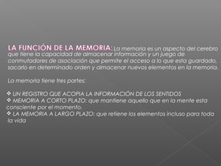 La memoria es un aspecto del cerebro
que tiene la capacidad de almacenar información y un juego de
conmutadores de asociación que permite el acceso a lo que esta guardado,
sacarlo en determinado orden y almacenar nuevos elementos en la memoria.

La memoria tiene tres partes:

 UN REGISTRO QUE ACOPIA LA INFORMACIÓN DE LOS SENTIDOS
 MEMORIA A CORTO PLAZO: que mantiene aquello que en la mente esta
consciente por el momento.
 LA MEMORIA A LARGO PLAZO: que retiene los elementos incluso para toda
la vida
 
