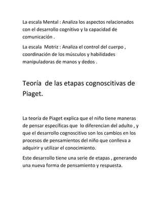 La escala Mental : Analiza los aspectos relacionados
con el desarrollo cognitivo y la capacidad de
comunicación .
La escala Motriz : Analiza el control del cuerpo ,
coordinación de los músculos y habilidades
manipuladoras de manos y dedos .
Teoría de las etapas cognoscitivas de
Piaget.
La teoría de Piaget explica que el niño tiene maneras
de pensar específicas que lo diferencian del adulto , y
que el desarrollo cognoscitivo son los cambios en los
procesos de pensamientos del niño que conlleva a
adquirir y utilizar el conocimiento.
Este desarrollo tiene una serie de etapas , generando
una nueva forma de pensamiento y respuesta.
 