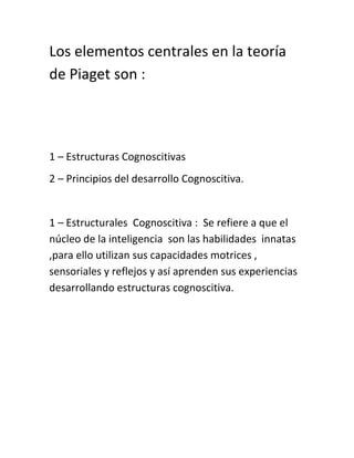 Los elementos centrales en la teoría
de Piaget son :
1 – Estructuras Cognoscitivas
2 – Principios del desarrollo Cognoscitiva.
1 – Estructurales Cognoscitiva : Se refiere a que el
núcleo de la inteligencia son las habilidades innatas
,para ello utilizan sus capacidades motrices ,
sensoriales y reflejos y así aprenden sus experiencias
desarrollando estructuras cognoscitiva.
 