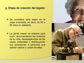 g. Etapa de creación del legado:
 Se considera esta etapa en la
vejez avanzada, es decir, de 80 u
85 años en adelante.
 La gente mayor se prepara para
morir, documentando las historias
de su vida, desapegándose de las
cosas materiales y distribuyendo
sus posesiones a personas que
sabrán valorar y cuidar de ellas.
 