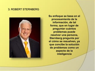 3. ROBERT STERNBERG
Su enfoque se basa en el
procesamiento de la
información, de tal
forma, que en lugar de
preguntar cuántos
problemas puede
resolver una persona,
Sternberg pregunta por
el cómo se resuelven, ya
que concibe la solución
de problemas como un
aspecto de la
inteligencia
 