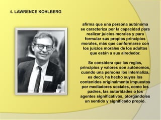 4. LAWRENCE KOHLBERG
afirma que una persona autónoma
se caracteriza por la capacidad para
realizar juicios morales y para
formular sus propios principios
morales, más que conformarse con
los juicios morales de los adultos
que están a sus alrededor.
Se considera que las reglas,
principios y valores son autónomos,
cuando una persona los internaliza,
es decir, ha hecho suyos los
contenidos originalmente impuestos
por mediadores sociales, como los
padres, las autoridades o los
agentes significativos, otorgándoles
un sentido y significado propio.
 