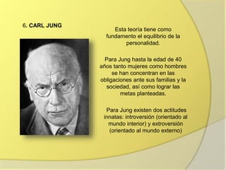 6. CARL JUNG
Esta teoría tiene como
fundamento el equilibrio de la
personalidad.
Para Jung hasta la edad de 40
años tanto mujeres como hombres
se han concentran en las
obligaciones ante sus familias y la
sociedad, así como lograr las
metas planteadas.
Para Jung existen dos actitudes
innatas: introversión (orientado al
mundo interior) y extroversión
(orientado al mundo externo)
 