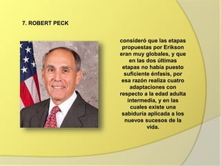 7. ROBERT PECK
consideró que las etapas
propuestas por Erikson
eran muy globales, y que
en las dos últimas
etapas no había puesto
suficiente énfasis, por
esa razón realiza cuatro
adaptaciones con
respecto a la edad adulta
intermedia, y en las
cuales existe una
sabiduría aplicada a los
nuevos sucesos de la
vida.
 