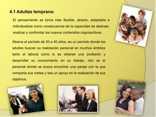 4.1 Adultez temprana:
Abarca el período de 20 a 40 años, es un período donde los
adultos buscan su realización personal en muchos ámbitos
tanto el laboral como lo es obtener una profesión y
desarrollar su conocimiento en su trabajo, otro es el
personal donde se busca encontrar una pareja con la que
comparta sus metas y sea un apoyo en la realización de sus
objetivos.
El pensamiento se torna más flexible, abierto, adaptable e
individualista como consecuencia de la capacidad de abstraer,
analizar y confrontar los nuevos contenidos cognoscitivos.
 