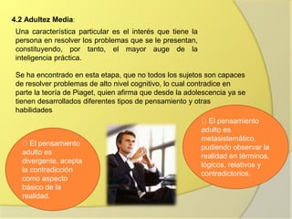 4.2 Adultez Media:
Una característica particular es el interés que tiene la
persona en resolver los problemas que se le presentan,
constituyendo, por tanto, el mayor auge de la
inteligencia práctica.
Se ha encontrado en esta etapa, que no todos los sujetos son capaces
de resolver problemas de alto nivel cognitivo, lo cual contradice en
parte la teoría de Piaget, quien afirma que desde la adolescencia ya se
tienen desarrollados diferentes tipos de pensamiento y otras
habilidades
El pensamiento
adulto es
divergente, acepta
la contradicción
como aspecto
básico de la
realidad.
El pensamiento
adulto es
metasistemático,
pudiendo observar la
realidad en términos,
lógicos, relativos y
contradictorios.
 