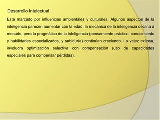 Desarrollo Intelectual
Está marcado por influencias ambientales y culturales. Algunos aspectos de la
inteligencia parecen aumentar con la edad, la mecánica de la inteligencia declina a
menudo, pero la pragmática de la inteligencia (pensamiento práctico, conocimiento
y habilidades especializados, y sabiduría) continúan creciendo. La vejez exitosa,
involucra optimización selectiva con compensación (uso de capacidades
especiales para compensar pérdidas).
 