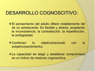 DESARROLLO COGNOSCITIVO:
El pensamiento del adulto difiere notablemente del
de un adolescente. Es flexible y abierto, aceptando
la inconsistencia, la contradicción, la imperfección,
la ambigüedad.
Combinan lo objetivo(racional) con lo
subjetivo(sentimiento)
La capacidad de elegir y establecer compromisos
es un indicio de madurez cognoscitiva.
 