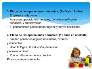 3. Etapa de las operaciones concretas: (7 años– 11 años)
 Empieza a reflexionar.
 Aparecen operaciones mentales, como la clasificación,
seriación, y conservación.
 El pensamiento posee menor rigidez y mayor flexibilidad.
4. Etapa de las operaciones Formales: (11 años en adelante)
 pueden pensar en objetos abstractos, eventos
y conceptos.
 Usan la lógica, la inducción, deducción.
y el razonamiento.
 Puede reflexionar de sus propios
Procesos de pensamiento.
 