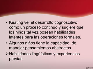 • Keating ve el desarrollo cognoscitivo
como un proceso continuo y sugiere que
los niños tal vez posean habilidades
latentes para las operaciones formales.
• Algunos niños tiene la capacidad de
manejar pensamientos abstractos.
Habilidades lingüísticas y experiencias
previas.
 