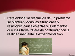 • Para enfocar la resolución de un problema
se plantean todas las situaciones y
relaciones causales entre sus elementos,
que más tarde tratará de confrontar con la
realidad mediante la experimentación.
 