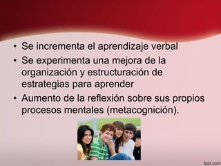 • Se incrementa el aprendizaje verbal
• Se experimenta una mejora de la
organización y estructuración de
estrategias para aprender
• Aumento de la reflexión sobre sus propios
procesos mentales (metacognición).
 