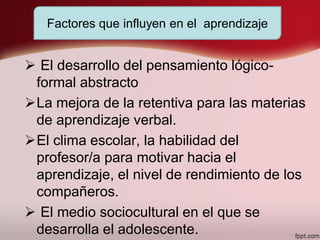  El desarrollo del pensamiento lógico-
formal abstracto
La mejora de la retentiva para las materias
de aprendizaje verbal.
El clima escolar, la habilidad del
profesor/a para motivar hacia el
aprendizaje, el nivel de rendimiento de los
compañeros.
 El medio sociocultural en el que se
desarrolla el adolescente.
Factores que influyen en el aprendizaje
 