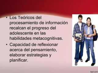 • Los Teóricos del
procesamiento de información
recalcan el progreso del
adolescente en las
habilidades metacognitivas.
• Capacidad de reflexionar
acerca del pensamiento,
elaborar estrategias y
planificar.
 