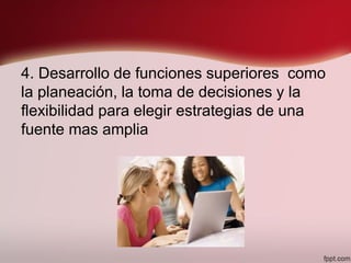 4. Desarrollo de funciones superiores como
la planeación, la toma de decisiones y la
flexibilidad para elegir estrategias de una
fuente mas amplia
 