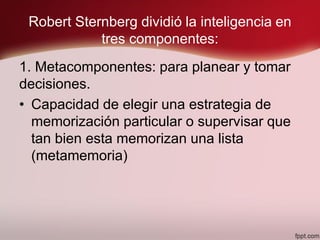 Robert Sternberg dividió la inteligencia en
tres componentes:
1. Metacomponentes: para planear y tomar
decisiones.
• Capacidad de elegir una estrategia de
memorización particular o supervisar que
tan bien esta memorizan una lista
(metamemoria)
 