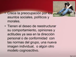 • Crece la preocupación por los
asuntos sociales, políticos y
morales.
• Tienen el deseo de reestructurar
su comportamiento, opiniones y
actitudes ya sea en la dirección
personal o de conformidad con
las normas del grupo, una nueva
imagen individual, o algún otro
modelo cognoscitivo.
 