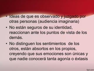• Ideas de que es observado y juzgado por
otras personas (audiencia imaginaria)
• No están seguros de su identidad,
reaccionan ante los puntos de vista de los
demás.
• No distinguen los sentimientos de los
otros, están absortos en los propios,
creyendo que sus emociones son únicas y
que nadie conocerá tanta agonía o éxtasis
 