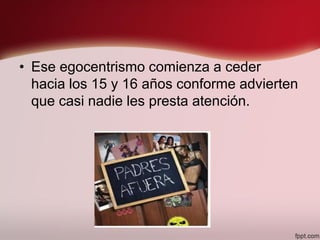 • Ese egocentrismo comienza a ceder
hacia los 15 y 16 años conforme advierten
que casi nadie les presta atención.
 