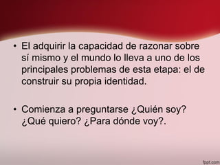 • El adquirir la capacidad de razonar sobre
sí mismo y el mundo lo lleva a uno de los
principales problemas de esta etapa: el de
construir su propia identidad.
• Comienza a preguntarse ¿Quién soy?
¿Qué quiero? ¿Para dónde voy?.
 