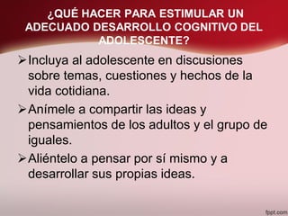 ¿QUÉ HACER PARA ESTIMULAR UN
ADECUADO DESARROLLO COGNITIVO DEL
ADOLESCENTE?
Incluya al adolescente en discusiones
sobre temas, cuestiones y hechos de la
vida cotidiana.
Anímele a compartir las ideas y
pensamientos de los adultos y el grupo de
iguales.
Aliéntelo a pensar por sí mismo y a
desarrollar sus propias ideas.
 