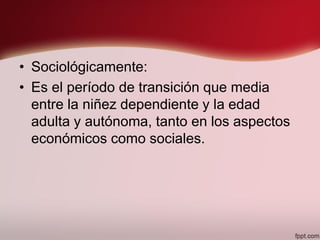 • Sociológicamente:
• Es el período de transición que media
entre la niñez dependiente y la edad
adulta y autónoma, tanto en los aspectos
económicos como sociales.
 