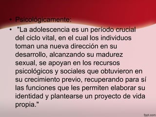 • Psicológicamente:
• "La adolescencia es un período crucial
del ciclo vital, en el cual los individuos
toman una nueva dirección en su
desarrollo, alcanzando su madurez
sexual, se apoyan en los recursos
psicológicos y sociales que obtuvieron en
su crecimiento previo, recuperando para sí
las funciones que les permiten elaborar su
identidad y plantearse un proyecto de vida
propia."
 