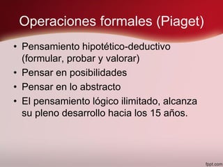 Operaciones formales (Piaget)
• Pensamiento hipotético-deductivo
(formular, probar y valorar)
• Pensar en posibilidades
• Pensar en lo abstracto
• El pensamiento lógico ilimitado, alcanza
su pleno desarrollo hacia los 15 años.
 