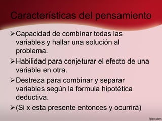 Características del pensamiento
Capacidad de combinar todas las
variables y hallar una solución al
problema.
Habilidad para conjeturar el efecto de una
variable en otra.
Destreza para combinar y separar
variables según la formula hipotética
deductiva.
(Si x esta presente entonces y ocurrirá)
 