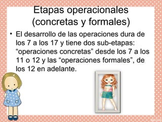 Etapas operacionales
(concretas y formales)
• El desarrollo de las operaciones dura de
los 7 a los 17 y tiene dos sub-etapas:
“operaciones concretas” desde los 7 a los
11 o 12 y las “operaciones formales”, de
los 12 en adelante.
 