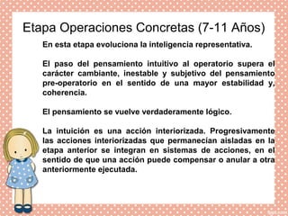 Etapa Operaciones Concretas (7-11 Años)
En esta etapa evoluciona la inteligencia representativa.
El paso del pensamiento intuitivo al operatorio supera el
carácter cambiante, inestable y subjetivo del pensamiento
pre-operatorio en el sentido de una mayor estabilidad y,
coherencia.
El pensamiento se vuelve verdaderamente lógico.
La intuición es una acción interiorizada. Progresivamente
las acciones interiorizadas que permanecían aisladas en la
etapa anterior se integran en sistemas de acciones, en el
sentido de que una acción puede compensar o anular a otra
anteriormente ejecutada.
 