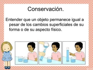 Conservación.
Entender que un objeto permanece igual a
pesar de los cambios superficiales de su
forma o de su aspecto físico.
 