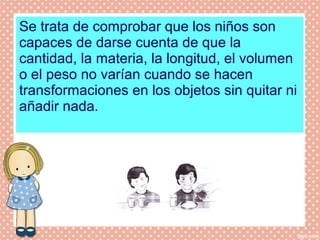 Se trata de comprobar que los niños son
capaces de darse cuenta de que la
cantidad, la materia, la longitud, el volumen
o el peso no varían cuando se hacen
transformaciones en los objetos sin quitar ni
añadir nada.
 