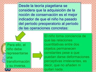 Desde la teoría piagetiana se
considera que la adquisición de la
noción de conservación es el mejor
indicador de que el niño ha pasado
del período preoperatorio al período
de las operaciones concretas:
Desde la teoría piagetiana se
considera que la adquisición de la
noción de conservación es el mejor
indicador de que el niño ha pasado
del período preoperatorio al período
de las operaciones concretas:
El niño toma conciencia de
que las relaciones
cuantitativas entre dos
objetos permanecen
constantes pese a que
puedan darse deformaciones
perceptivas irrelevantes, es
decir, que no añaden ni
quitan nada.
El niño toma conciencia de
que las relaciones
cuantitativas entre dos
objetos permanecen
constantes pese a que
puedan darse deformaciones
perceptivas irrelevantes, es
decir, que no añaden ni
quitan nada.
Para ello, el
niño debe
representarse
una
transformación
y su inversa.
Para ello, el
niño debe
representarse
una
transformación
y su inversa.
 