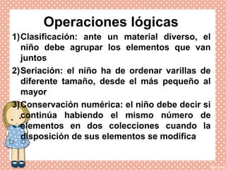 Operaciones lógicas
1)Clasificación: ante un material diverso, el
niño debe agrupar los elementos que van
juntos
2)Seriación: el niño ha de ordenar varillas de
diferente tamaño, desde el más pequeño al
mayor
3)Conservación numérica: el niño debe decir si
continúa habiendo el mismo número de
elementos en dos colecciones cuando la
disposición de sus elementos se modifica
 