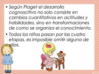 • Según Piaget el desarrollo
cognoscitivo no solo consiste en
cambios cuantitativos en actitudes y
habilidades, sino en transformaciones
de como se organiza el conocimiento.
• Todos los niños pasan por las cuatro
etapas, es imposible omitir alguna de
ellas.
 