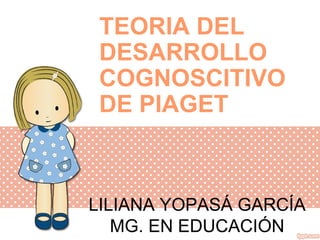 LILIANA YOPASÁ GARCÍA
MG. EN EDUCACIÓN
TEORIA DEL
DESARROLLO
COGNOSCITIVO
DE PIAGET
 