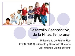 Desarrollo Cognoscitivo
de la Niñez Temprana
Universidad de Puerto Rico
EDFU 3001 Crecimiento y Desarrollo Humano
Dra. Yolanda Molina Serrano
 
