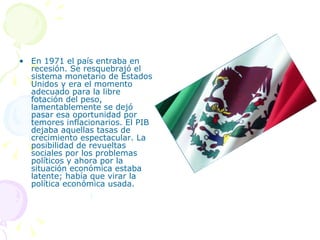 En 1971 el país entraba en recesión. Se resquebrajó el sistema monetario de Estados Unidos y era el momento adecuado para la libre fotación del peso, lamentablemente se dejó pasar esa oportunidad por temores inflacionarios. El PIB dejaba aquellas tasas de crecimiento espectacular. La posibilidad de revueltas sociales por los problemas políticos y ahora por la situación económica estaba latente; había que virar la política económica usada.  