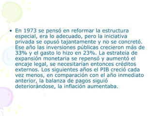 En 1973 se pensó en reformar la estructura especial, era lo adecuado, pero la iniciativa privada se opusó tajantamente y no se concretó. Ese año las inversiones públicas crecieron más de 33% y el gasto lo hizo en 23%. La estrateia de expansión monetaria se repensó y aumentó el encaje legal, se necesitarían entonces créditos externos. Los siguientes años el PIB creció cada vez menos, en comparación con el año inmediato anterior, la balanza de pagos siguió deteriorándose, la inflación aumentaba.  